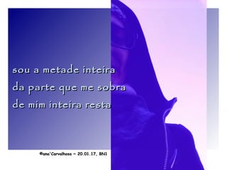 .
sou a metade inteirasou a metade inteira
da parte que me sobrada parte que me sobra
de mim inteira restade mim inteira resta
©ana'Carvalhosa ~©ana'Carvalhosa ~ 20.01.1720.01.17, BN1, BN1
 