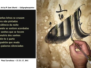 ©ana'Carvalhosa ~©ana'Carvalhosa ~ 21.01.1721.01.17, BN1, BN1
Art byArt by © Sami Gharbi - Calligrapherpainter© Sami Gharbi - Calligrapherpainter
antas letras se cruzamantas letras se cruzam
res não pintadasres não pintadas
silêncio da noitesilêncio da noite
ando se sentem acordadasando se sentem acordadas
m sonhos que se tecemm sonhos que se tecem
matriz dos sonhosmatriz dos sonhos
ntir-te é partentir-te é parte
padrão que mudapadrão que muda
s palavras silenciadass palavras silenciadas
 