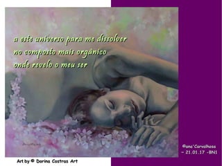 .
Art byArt by © Dorina Costras Art© Dorina Costras Art
©ana'Carvalhosa©ana'Carvalhosa
~~ 21.01.1721.01.17 -BN1-BN1
a este universo para me dissolvera este universo para me dissolver
no composto mais orgânicono composto mais orgânico
onde revelo o meu seronde revelo o meu ser
 