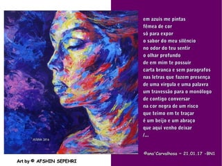.
Art byArt by © AFSHIN SEPEHRI© AFSHIN SEPEHRI
©ana'Carvalhosa ~©ana'Carvalhosa ~ 21.01.1721.01.17 -BN1-BN1
em azuis me pintasem azuis me pintas
fêmea de corfêmea de cor
só para exporsó para expor
o sabor do meu silêncioo sabor do meu silêncio
no odor do teu sentirno odor do teu sentir
o olhar profundoo olhar profundo
de em mim te possuirde em mim te possuir
carta branca e sem paragrafoscarta branca e sem paragrafos
nas letras que fazem presençanas letras que fazem presença
de uma vírgula e uma palavrade uma vírgula e uma palavra
um travessão para o monólogoum travessão para o monólogo
de contigo conversarde contigo conversar
na cor negra de um riscona cor negra de um risco
que teimo em te traçarque teimo em te traçar
é um beijo e um abraçoé um beijo e um abraço
que aqui venho deixarque aqui venho deixar
/.../...
 