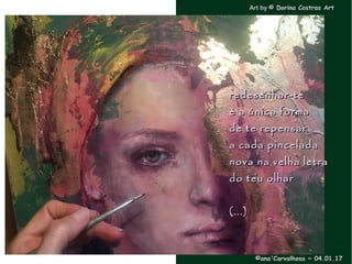 .
redesenhar-teredesenhar-te
é a única formaé a única forma
de te repensarde te repensar
a cada pinceladaa cada pincelada
nova na velha letranova na velha letra
do teu olhardo teu olhar
(...)(...)
Art byArt by © Dorina Costras Art© Dorina Costras Art
©ana'Carvalhosa ~©ana'Carvalhosa ~ 04.01.1704.01.17
 