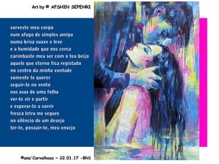 ..
sorveste meu corposorveste meu corpo
num afago de simples amigonum afago de simples amigo
numa brisa suave e levenuma brisa suave e leve
e a humidade que nos cercae a humidade que nos cerca
carimbaste meu ser com o teu beijocarimbaste meu ser com o teu beijo
aquele que eterno fica registadoaquele que eterno fica registado
no centro da minha vontadeno centro da minha vontade
somente te querersomente te querer
seguir-te no ventoseguir-te no vento
nas asas de uma folhanas asas de uma folha
ver-te vir e partirver-te vir e partir
e esperar-te a sorrire esperar-te a sorrir
fresca letra me segurefresca letra me segure
no silêncio de um desejono silêncio de um desejo
ter-te, possuir-te, meu ensejoter-te, possuir-te, meu ensejo
©ana'Carvalhosa ~©ana'Carvalhosa ~ 22.01.1722.01.17 -BN1-BN1
Art byArt by © AFSHIN SEPEHRI© AFSHIN SEPEHRI
 