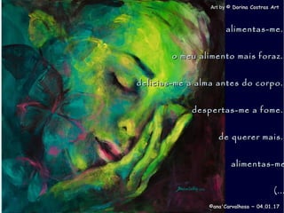 . Art byArt by © Dorina Costras Art© Dorina Costras Art
©ana'Carvalhosa ~©ana'Carvalhosa ~ 04.01.1704.01.17
alimentas-me..alimentas-me..
o meu alimento mais foraz..o meu alimento mais foraz..
delicias-me a alma antes do corpo..delicias-me a alma antes do corpo..
despertas-me a fome..despertas-me a fome..
de querer mais..de querer mais..
alimentas-mealimentas-me
(...(...
 
