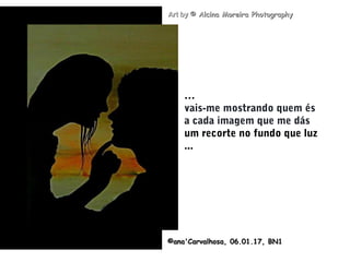 .
©ana'Carvalhosa,©ana'Carvalhosa, 06.01.1706.01.17, BN1, BN1
Art byArt by © Alcina Moreira Photography© Alcina Moreira Photography
…
vais-me mostrando quem és
a cada imagem que me dás
um recorte no fundo que luz
...
 