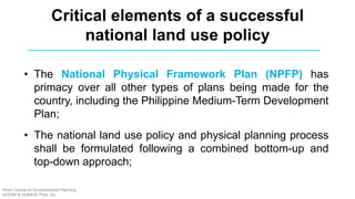 Critical elements of a successful
national land use policy
• The National Physical Framework Plan (NPFP) has
primacy over all other types of plans being made for the
country, including the Philippine Medium-Term Development
Plan;
• The national land use policy and physical planning process
shall be formulated following a combined bottom-up and
top-down approach;
Short Course on Environmental Planning
DCERP & HUMEIN Phils. Inc.
 