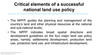 Critical elements of a successful
national land use policy
• The NPFP, guides the planning and management of the
country’s land and other physical resources at the national
and sub-national levels;
• The NPFP indicates broad spatial directions and
development guidelines on the four major land use policy
areas, namely, settlements development, production land
use, protection land use, and infrastructure development;
Short Course on Environmental Planning
DCERP & HUMEIN Phils. Inc.
 