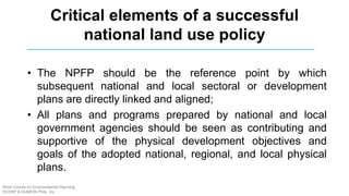 Critical elements of a successful
national land use policy
• The NPFP should be the reference point by which
subsequent national and local sectoral or development
plans are directly linked and aligned;
• All plans and programs prepared by national and local
government agencies should be seen as contributing and
supportive of the physical development objectives and
goals of the adopted national, regional, and local physical
plans.
Short Course on Environmental Planning
DCERP & HUMEIN Phils. Inc.
 