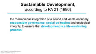 Sustainable Development,
according to PA 21 (1996)
the ‘harmonious integration of a sound and viable economy,
responsible governance, social co-hesion and ecological
integrity, to ensure that development is a life-sustaining
process.’
Short Course on Environmental Planning
DCERP & HUMEIN Phils. Inc.
 
