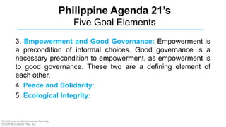 3. Empowerment and Good Governance: Empowerment is
a precondition of informal choices. Good governance is a
necessary precondition to empowerment, as empowerment is
to good governance. These two are a defining element of
each other.
4. Peace and Solidarity:
5. Ecological Integrity:
Philippine Agenda 21’s
Five Goal Elements
Short Course on Environmental Planning
DCERP & HUMEIN Phils. Inc.
 