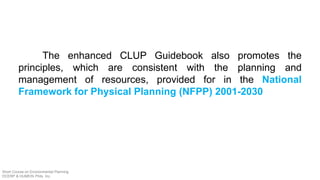 The enhanced CLUP Guidebook also promotes the
principles, which are consistent with the planning and
management of resources, provided for in the National
Framework for Physical Planning (NFPP) 2001-2030
Short Course on Environmental Planning
DCERP & HUMEIN Phils. Inc.
 