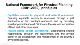 • Equitable access to physical and natural resources:
Ensuring equitable access to resources through a just
distribution of the country’s resources and by providing
equal opportunities to all Filipinos in the use and acquisition
of land and other resources.
• Private-public sector partnership: Encouraging shared
responsibility between the government and the private
sector in the development and management of the country’s
physical resources.
National Framework for Physical Planning
(2001-2030), principles
Short Course on Environmental Planning
DCERP & HUMEIN Phils. Inc.
 