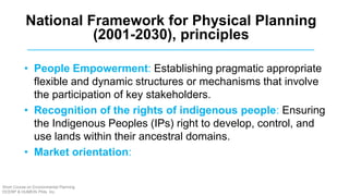 • People Empowerment: Establishing pragmatic appropriate
flexible and dynamic structures or mechanisms that involve
the participation of key stakeholders.
• Recognition of the rights of indigenous people: Ensuring
the Indigenous Peoples (IPs) right to develop, control, and
use lands within their ancestral domains.
• Market orientation:
National Framework for Physical Planning
(2001-2030), principles
Short Course on Environmental Planning
DCERP & HUMEIN Phils. Inc.
 