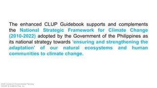 The enhanced CLUP Guidebook supports and complements
the National Strategic Framework for Climate Change
(2010-2022) adopted by the Government of the Philippines as
its national strategy towards ‘ensuring and strengthening the
adaptation’ of our natural ecosystems and human
communities to climate change.
Short Course on Environmental Planning
DCERP & HUMEIN Phils. Inc.
 