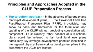 Principles and Approaches Adopted in the
CLUP Preparation Process
• Top-to-bottom approach - In the absence of barangay and
municipal development plans, … the Provincial Land Use
Plan/Physical Framework Plan (PPFP), if available, may
serve as basis and framework for the formulation and
updating of the CLUP without precluding consultation with
component LGUs; similarly, other national or sub-national
plans could be referred to by local land use plans
particularly key strategic development priorities identified in
the regional physical framework or development plans in the
area where the LGUs are located.
 