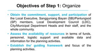 Objectives of Step 1: Organize
• Obtain the commitment, support, and participation of
the Local Executive, Sangguniang Bayan (SB)/Panlungsod
(SP) members, Local Development Council (LDC),
City/Municipal Department Heads and their staff, and the
whole community.
• Assess the availability of resources in terms of funds,
personnel, logistic support and available data and
information for the planning activities.
• Establish the’ guiding framework and focus of the
planning activities.
 