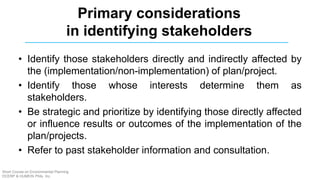 Primary considerations
in identifying stakeholders
• Identify those stakeholders directly and indirectly affected by
the (implementation/non-implementation) of plan/project.
• Identify those whose interests determine them as
stakeholders.
• Be strategic and prioritize by identifying those directly affected
or influence results or outcomes of the implementation of the
plan/projects.
• Refer to past stakeholder information and consultation.
Short Course on Environmental Planning
DCERP & HUMEIN Phils. Inc.
 