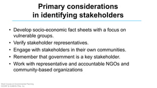 • Develop socio-economic fact sheets with a focus on
vulnerable groups.
• Verify stakeholder representatives.
• Engage with stakeholders in their own communities.
• Remember that government is a key stakeholder.
• Work with representative and accountable NGOs and
community-based organizations
Primary considerations
in identifying stakeholders
Short Course on Environmental Planning
DCERP & HUMEIN Phils. Inc.
 