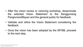 • After the vision review or visioning workshop, disseminate
the selected Vision Statement to the Sangguniang
Panglunsod/Bayan and the general public for feedback.
• Validate and refine the Vision Statement considering the
feedback.
• Once the vision has been adopted by the SP/SB, proceed
to the next step.
Short Course on Environmental Planning
DCERP & HUMEIN Phils. Inc.
 