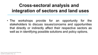 • The workshops provide for an opportunity for the
stakeholders to discuss issues/concerns and opportunities
that directly or indirectly affect their respective sectors as
well as in identifying possible solutions and policy options.
Cross-sectoral analysis and
integration of sectors and land uses
Short Course on Environmental Planning
DCERP & HUMEIN Phils. Inc.
 