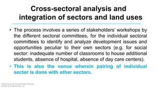 • The process involves a series of stakeholders’ workshops by
the different sectoral committees, for the individual sectoral
committees to identify and analyze development issues and
opportunities peculiar to their own sectors (e.g. for social
sector: inadequate number of classrooms to house additional
students, absence of hospital, absence of day care centers).
• This is also the venue wherein pairing of individual
sector is done with other sectors.
Cross-sectoral analysis and
integration of sectors and land uses
Short Course on Environmental Planning
DCERP & HUMEIN Phils. Inc.
 
