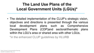 The Land Use Plans of the
Local Government Units (LGUs)*
• The detailed implementation of the CLUP’s strategic vision,
objectives and directions is presented through the various
local development plans such as Comprehensive
Development Plans (CDP)and sectoral/thematic plans
within the LGU’s area or shared area with other LGUs.
*in the enhanced CLUP guidelines by HLURB
Short Course on Environmental Planning
DCERP & HUMEIN Phils. Inc.
 