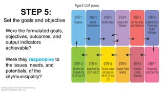 Were the formulated goals,
objectives, outcomes, and
output indicators
achievable?
Were they responsive to
the issues, needs, and
potentials, of the
city/municipality?
STEP 5:
Set the goals and objective
Short Course on Environmental Planning
DCERP & HUMEIN Phils. Inc.
 