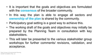 • It is important that the goals and objectives are formulated
with the consensus of the broader community.
• In this way the plan is able to engage all sectors and
ownership of the plan is shared by the community.
• Participatory goal setting is a good way to achieve this.
• The working draft of the goals and objectives may initially be
prepared by the Planning Team in consultation with key
stakeholders.
• This will later be presented to the various stakeholder group
workshops for further comments/ revisions, validation, and
acceptance.
Short Course on Environmental Planning
DCERP & HUMEIN Phils. Inc.
 