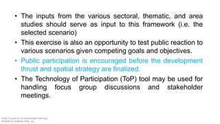 • The inputs from the various sectoral, thematic, and area
studies should serve as input to this framework (i.e. the
selected scenario)
• This exercise is also an opportunity to test public reaction to
various scenarios given competing goals and objectives.
• Public participation is encouraged before the development
thrust and spatial strategy are finalized.
• The Technology of Participation (ToP) tool may be used for
handling focus group discussions and stakeholder
meetings.
Short Course on Environmental Planning
DCERP & HUMEIN Phils. Inc.
 
