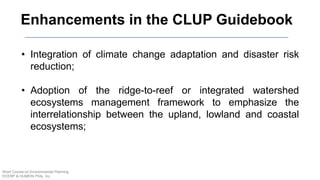 Enhancements in the CLUP Guidebook
• Integration of climate change adaptation and disaster risk
reduction;
• Adoption of the ridge-to-reef or integrated watershed
ecosystems management framework to emphasize the
interrelationship between the upland, lowland and coastal
ecosystems;
Short Course on Environmental Planning
DCERP & HUMEIN Phils. Inc.
 