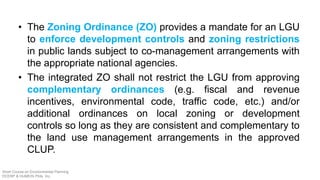 • The Zoning Ordinance (ZO) provides a mandate for an LGU
to enforce development controls and zoning restrictions
in public lands subject to co-management arrangements with
the appropriate national agencies.
• The integrated ZO shall not restrict the LGU from approving
complementary ordinances (e.g. fiscal and revenue
incentives, environmental code, traffic code, etc.) and/or
additional ordinances on local zoning or development
controls so long as they are consistent and complementary to
the land use management arrangements in the approved
CLUP.
Short Course on Environmental Planning
DCERP & HUMEIN Phils. Inc.
 