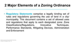 2 Major Elements of a Zoning Ordinance
• Regulatory Statements comprise a legally binding set of
rules and regulations governing the use of land in a city/
municipality. This document contains a set of allowed uses
and regulations that apply to each designated zone: Zone
Classifications/Regulations, Innovative Techniques,
Performance Standards, Mitigating Devices, Administration
and Enforcement
Short Course on Environmental Planning
DCERP & HUMEIN Phils. Inc.
 