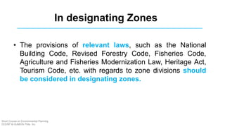 In designating Zones
• The provisions of relevant laws, such as the National
Building Code, Revised Forestry Code, Fisheries Code,
Agriculture and Fisheries Modernization Law, Heritage Act,
Tourism Code, etc. with regards to zone divisions should
be considered in designating zones.
Short Course on Environmental Planning
DCERP & HUMEIN Phils. Inc.
 