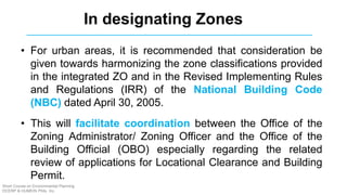 • For urban areas, it is recommended that consideration be
given towards harmonizing the zone classifications provided
in the integrated ZO and in the Revised Implementing Rules
and Regulations (IRR) of the National Building Code
(NBC) dated April 30, 2005.
• This will facilitate coordination between the Office of the
Zoning Administrator/ Zoning Officer and the Office of the
Building Official (OBO) especially regarding the related
review of applications for Locational Clearance and Building
Permit.
In designating Zones
Short Course on Environmental Planning
DCERP & HUMEIN Phils. Inc.
 