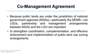 Co-Management Agreement
• Because public lands are under the jurisdiction of national
government agencies (NGAs)—particularly the DENR—not
LGUs, partnership and management arrangements
between NGAs and the LGU are important
• to strengthen coordination, complementation, and effective
enforcement and implementation of public land use zoning
arrangements.
Short Course on Environmental Planning
DCERP & HUMEIN Phils. Inc.
 