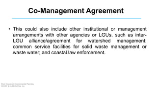 • This could also include other institutional or management
arrangements with other agencies or LGUs, such as inter-
LGU alliance/agreement for watershed management;
common service facilities for solid waste management or
waste water; and coastal law enforcement.
Co-Management Agreement
Short Course on Environmental Planning
DCERP & HUMEIN Phils. Inc.
 