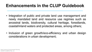 Enhancements in the CLUP Guidebook
• Integration of public and private land use management and
newly mandated land and resource use regimes such as
ancestral lands, biodiversity, cultural heritage, forestlands,
coastal/inland waters and protected areas, among others;
• Inclusion of green growth/eco-efficiency and urban design
considerations in urban development;
Short Course on Environmental Planning
DCERP & HUMEIN Phils. Inc.
 