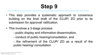 Step 9
• This step provides a systematic approach to consensus
building on the final draft of the CLUP/ ZO prior to its
submission for approval/ ratification.
• This involves a 3-stage process:
- public display and information dissemination,
- conduct of public hearing/consultation, and
- the refinement of the CLUP/ ZO as a result of the
public hearing/ consultation
Short Course on Environmental Planning
DCERP & HUMEIN Phils. Inc.
 