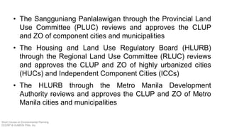 • The Sangguniang Panlalawigan through the Provincial Land
Use Committee (PLUC) reviews and approves the CLUP
and ZO of component cities and municipalities
• The Housing and Land Use Regulatory Board (HLURB)
through the Regional Land Use Committee (RLUC) reviews
and approves the CLUP and ZO of highly urbanized cities
(HUCs) and Independent Component Cities (ICCs)
• The HLURB through the Metro Manila Development
Authority reviews and approves the CLUP and ZO of Metro
Manila cities and municipalities
Short Course on Environmental Planning
DCERP & HUMEIN Phils. Inc.
 
