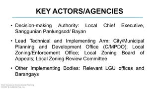 KEY ACTORS/AGENCIES
• Decision-making Authority: Local Chief Executive,
Sanggunian Panlungsod/ Bayan
• Lead Technical and Implementing Arm: City/Municipal
Planning and Development Office (C/MPDO); Local
Zoning/Enforcement Office; Local Zoning Board of
Appeals; Local Zoning Review Committee
• Other Implementing Bodies: Relevant LGU offices and
Barangays
Short Course on Environmental Planning
DCERP & HUMEIN Phils. Inc.
 