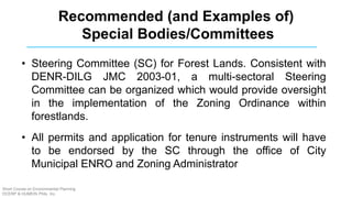 Recommended (and Examples of)
Special Bodies/Committees
• Steering Committee (SC) for Forest Lands. Consistent with
DENR-DILG JMC 2003-01, a multi-sectoral Steering
Committee can be organized which would provide oversight
in the implementation of the Zoning Ordinance within
forestlands.
• All permits and application for tenure instruments will have
to be endorsed by the SC through the office of City
Municipal ENRO and Zoning Administrator
Short Course on Environmental Planning
DCERP & HUMEIN Phils. Inc.
 