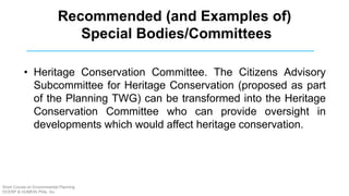 • Heritage Conservation Committee. The Citizens Advisory
Subcommittee for Heritage Conservation (proposed as part
of the Planning TWG) can be transformed into the Heritage
Conservation Committee who can provide oversight in
developments which would affect heritage conservation.
Recommended (and Examples of)
Special Bodies/Committees
Short Course on Environmental Planning
DCERP & HUMEIN Phils. Inc.
 