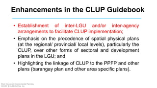 Enhancements in the CLUP Guidebook
• Establishment of inter-LGU and/or inter-agency
arrangements to facilitate CLUP implementation;
• Emphasis on the precedence of spatial physical plans
(at the regional/ provincial/ local levels), particularly the
CLUP, over other forms of sectoral and development
plans in the LGU; and
• Highlighting the linkage of CLUP to the PPFP and other
plans (barangay plan and other area specific plans).
Short Course on Environmental Planning
DCERP & HUMEIN Phils. Inc.
 