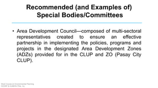 • Area Development Council—composed of multi-sectoral
representatives created to ensure an effective
partnership in implementing the policies, programs and
projects in the designated Area Development Zones
(ADZs) provided for in the CLUP and ZO (Pasay City
CLUP).
Recommended (and Examples of)
Special Bodies/Committees
Short Course on Environmental Planning
DCERP & HUMEIN Phils. Inc.
 