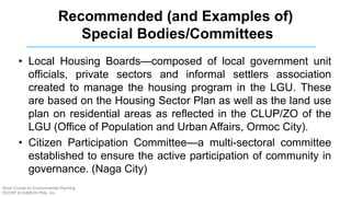 • Local Housing Boards—composed of local government unit
officials, private sectors and informal settlers association
created to manage the housing program in the LGU. These
are based on the Housing Sector Plan as well as the land use
plan on residential areas as reflected in the CLUP/ZO of the
LGU (Office of Population and Urban Affairs, Ormoc City).
• Citizen Participation Committee—a multi-sectoral committee
established to ensure the active participation of community in
governance. (Naga City)
Recommended (and Examples of)
Special Bodies/Committees
Short Course on Environmental Planning
DCERP & HUMEIN Phils. Inc.
 