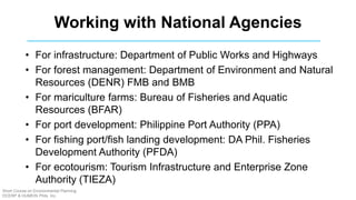 Working with National Agencies
• For infrastructure: Department of Public Works and Highways
• For forest management: Department of Environment and Natural
Resources (DENR) FMB and BMB
• For mariculture farms: Bureau of Fisheries and Aquatic
Resources (BFAR)
• For port development: Philippine Port Authority (PPA)
• For fishing port/fish landing development: DA Phil. Fisheries
Development Authority (PFDA)
• For ecotourism: Tourism Infrastructure and Enterprise Zone
Authority (TIEZA)
Short Course on Environmental Planning
DCERP & HUMEIN Phils. Inc.
 