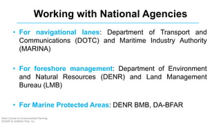• For navigational lanes: Department of Transport and
Communications (DOTC) and Maritime Industry Authority
(MARINA)
• For foreshore management: Department of Environment
and Natural Resources (DENR) and Land Management
Bureau (LMB)
• For Marine Protected Areas: DENR BMB, DA-BFAR
Working with National Agencies
Short Course on Environmental Planning
DCERP & HUMEIN Phils. Inc.
 