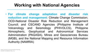 • For climate change adaptation and disaster risk
reduction and management: Climate Change Commission;
OCD-National Disaster Risk Reduction and Management
Council; and CSCAND Agencies (Philippine Institute of
Volcanology and Seismology (PHIVOLCS), Philippine
Atmospheric, Geophysical and Astronomical Services
Administration (PAGASA), Mines and Geosciences Bureau
(MGB), and the National Mapping and Resource Information
Authority (NAMRIA)
Working with National Agencies
Short Course on Environmental Planning
DCERP & HUMEIN Phils. Inc.
 