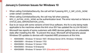 January’s Common Issues for Windows 10
 When calling CoInitializeSecurity, the call will fail if passing RPC_C_IMP_LEVEL_NONE
under certain conditions.
 When calling CoInitializeSecurity, the call may fail when passing
RPC_C_AUTHN_LEVEL_NONE as the authentication level. The error returned on failure is
STATUS_BAD_IMPERSONATION_LEVEL.
 Due to an issue with some versions of Anti-Virus software, this fix is only being made
applicable to the machines where the Anti virus ISV has updated the ALLOW REGKEY.
 Microsoft has reports of some customers with AMD devices getting into an unbootable
state after installing this KB. To prevent this issue, Microsoft will temporarily pause
Windows OS updates to devices with impacted AMD processors at this time.
 KB4056890 - Windows 10 Version 1607, Windows Server 2016, Windows 10 Mobile
 KB4056891 - Windows 10 Version 1703
 KB4056892 - Windows 10 Version 1709
 KB4056893 - Windows 10 Enterprise
 KB4056888 - Windows 10 Version 1511 (Education and Enterprise)
 