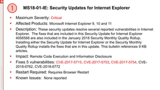 MS18-01-IE: Security Updates for Internet Explorer
 Maximum Severity: Critical
 Affected Products: Microsoft Internet Explorer 9, 10 and 11
 Description: These security updates resolve several reported vulnerabilities in Internet
Explorer. The fixes that are included in this Security Update for Internet Explorer
4056568 are also included in the January 2018 Security Monthly Quality Rollup.
Installing either the Security Update for Internet Explorer or the Security Monthly
Quality Rollup installs the fixes that are in this update. This bulletin references 9 KB
articles.
 Impact: Remote Code Execution and Information Disclosure
 Fixes 5 vulnerabilities: CVE-2017-5715, CVE-2017-5753, CVE-2017-5754, CVE-
2018-0762, CVE-2018-0772
 Restart Required: Requires Browser Restart
 Known Issues: None reported
 