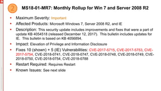 MS18-01-MR7: Monthly Rollup for Win 7 and Server 2008 R2
 Maximum Severity: Important
 Affected Products: Microsoft Windows 7, Server 2008 R2, and IE
 Description: This security update includes improvements and fixes that were a part of
update KB 4054518 (released December 12, 2017). This bulletin includes updates for
IE. This bulletin is based on KB 4056894.
 Impact: Elevation of Privilege and Information Disclosure
 Fixes 10 (shown) + 5 (IE) Vulnerabilities: CVE-2017-5715, CVE-2017-5753, CVE-
2017-5754, CVE-2018-0741, CVE-2018-0747, CVE-2018-0748, CVE-2018-0749, CVE-
2018-0750, CVE-2018-0754, CVE-2018-0788
 Restart Required: Requires Restart
 Known Issues: See next slide
 
